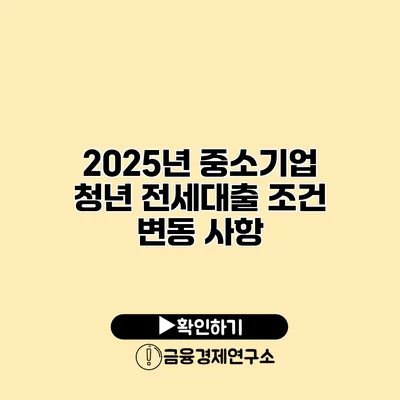 2025년 중소기업 청년 전세대출 조건 변동 사항